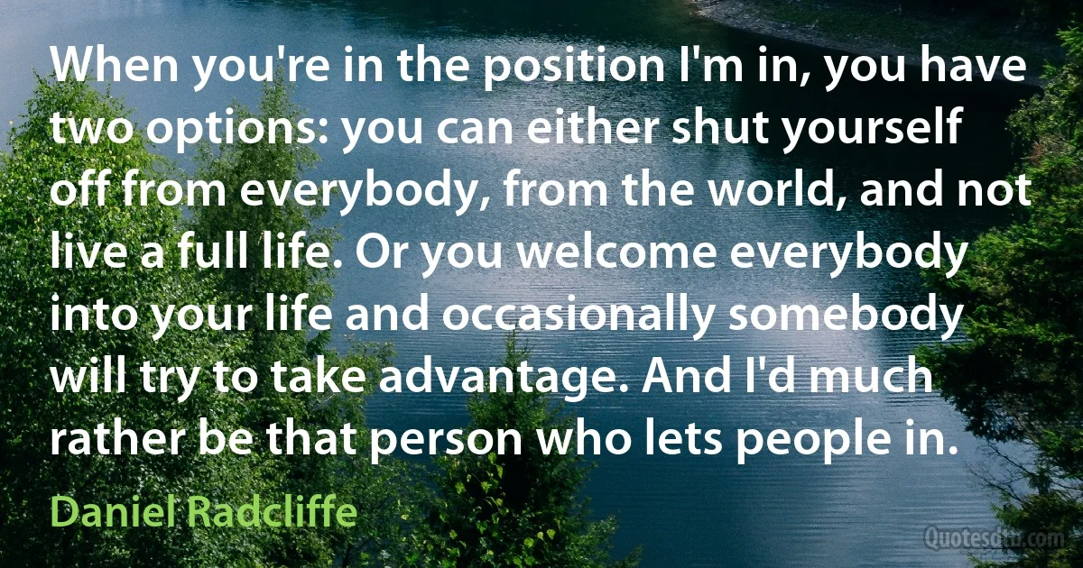 When you're in the position I'm in, you have two options: you can either shut yourself off from everybody, from the world, and not live a full life. Or you welcome everybody into your life and occasionally somebody will try to take advantage. And I'd much rather be that person who lets people in. (Daniel Radcliffe)