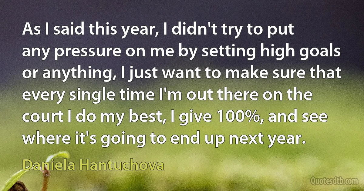 As I said this year, I didn't try to put any pressure on me by setting high goals or anything, I just want to make sure that every single time I'm out there on the court I do my best, I give 100%, and see where it's going to end up next year. (Daniela Hantuchova)