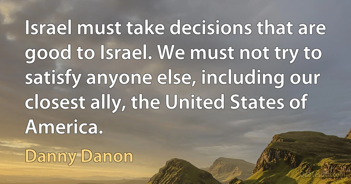 Israel must take decisions that are good to Israel. We must not try to satisfy anyone else, including our closest ally, the United States of America. (Danny Danon)