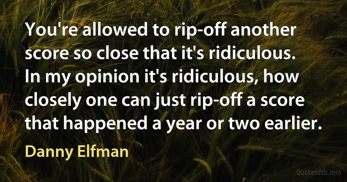 You're allowed to rip-off another score so close that it's ridiculous. In my opinion it's ridiculous, how closely one can just rip-off a score that happened a year or two earlier. (Danny Elfman)