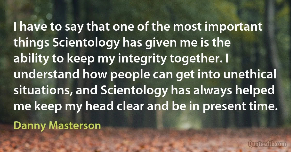 I have to say that one of the most important things Scientology has given me is the ability to keep my integrity together. I understand how people can get into unethical situations, and Scientology has always helped me keep my head clear and be in present time. (Danny Masterson)