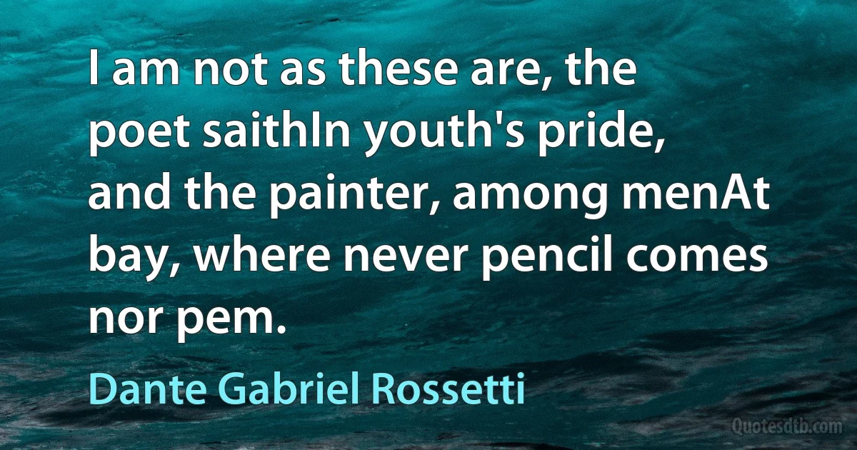 I am not as these are, the poet saithIn youth's pride, and the painter, among menAt bay, where never pencil comes nor pem. (Dante Gabriel Rossetti)