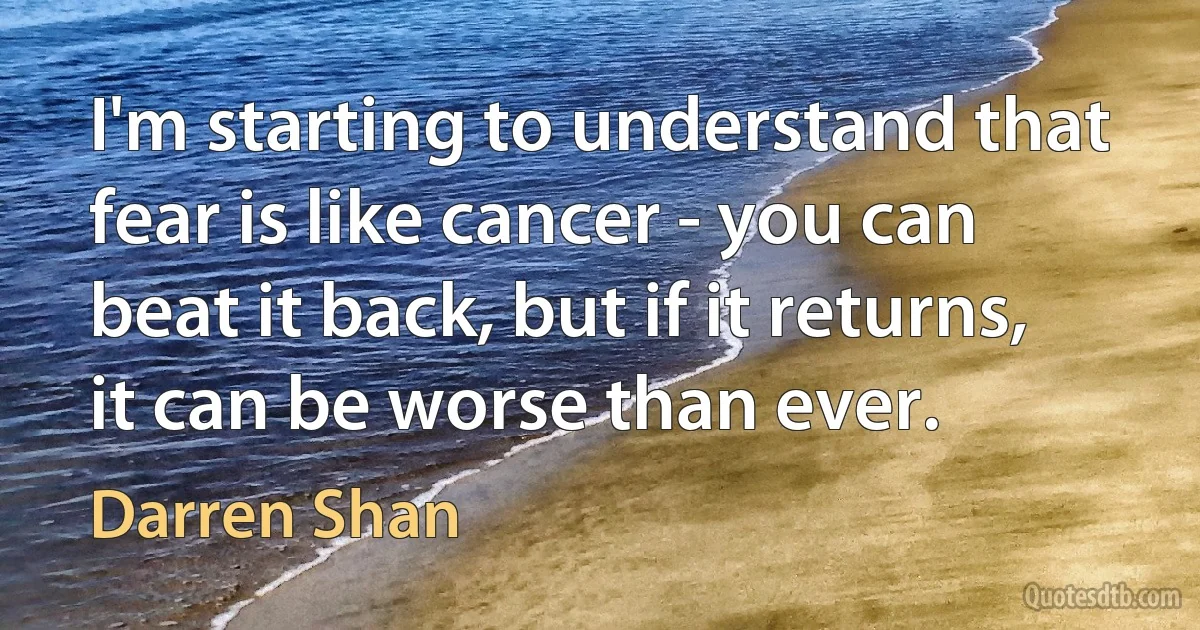 I'm starting to understand that fear is like cancer - you can beat it back, but if it returns, it can be worse than ever. (Darren Shan)