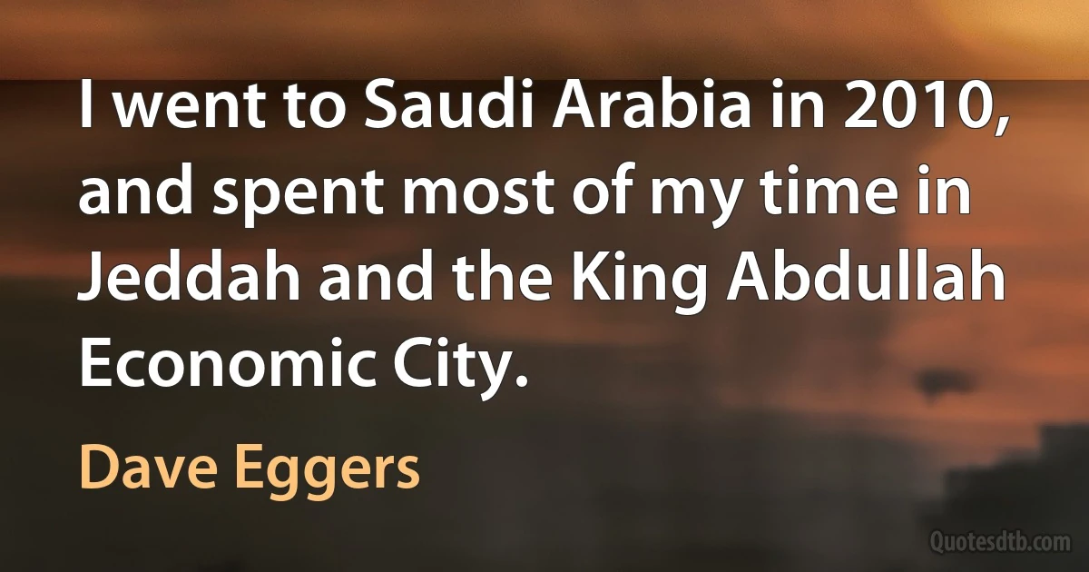 I went to Saudi Arabia in 2010, and spent most of my time in Jeddah and the King Abdullah Economic City. (Dave Eggers)