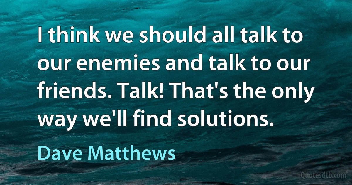 I think we should all talk to our enemies and talk to our friends. Talk! That's the only way we'll find solutions. (Dave Matthews)