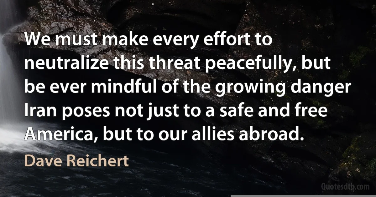 We must make every effort to neutralize this threat peacefully, but be ever mindful of the growing danger Iran poses not just to a safe and free America, but to our allies abroad. (Dave Reichert)