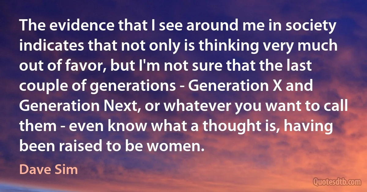 The evidence that I see around me in society indicates that not only is thinking very much out of favor, but I'm not sure that the last couple of generations - Generation X and Generation Next, or whatever you want to call them - even know what a thought is, having been raised to be women. (Dave Sim)