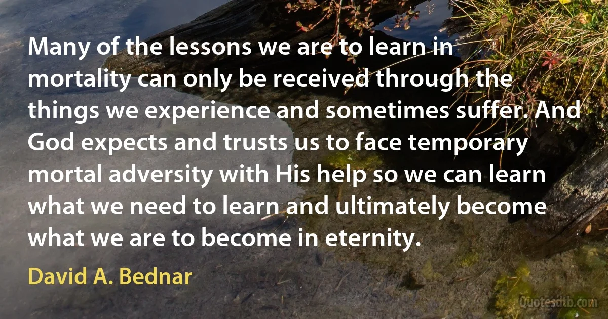 Many of the lessons we are to learn in mortality can only be received through the things we experience and sometimes suffer. And God expects and trusts us to face temporary mortal adversity with His help so we can learn what we need to learn and ultimately become what we are to become in eternity. (David A. Bednar)