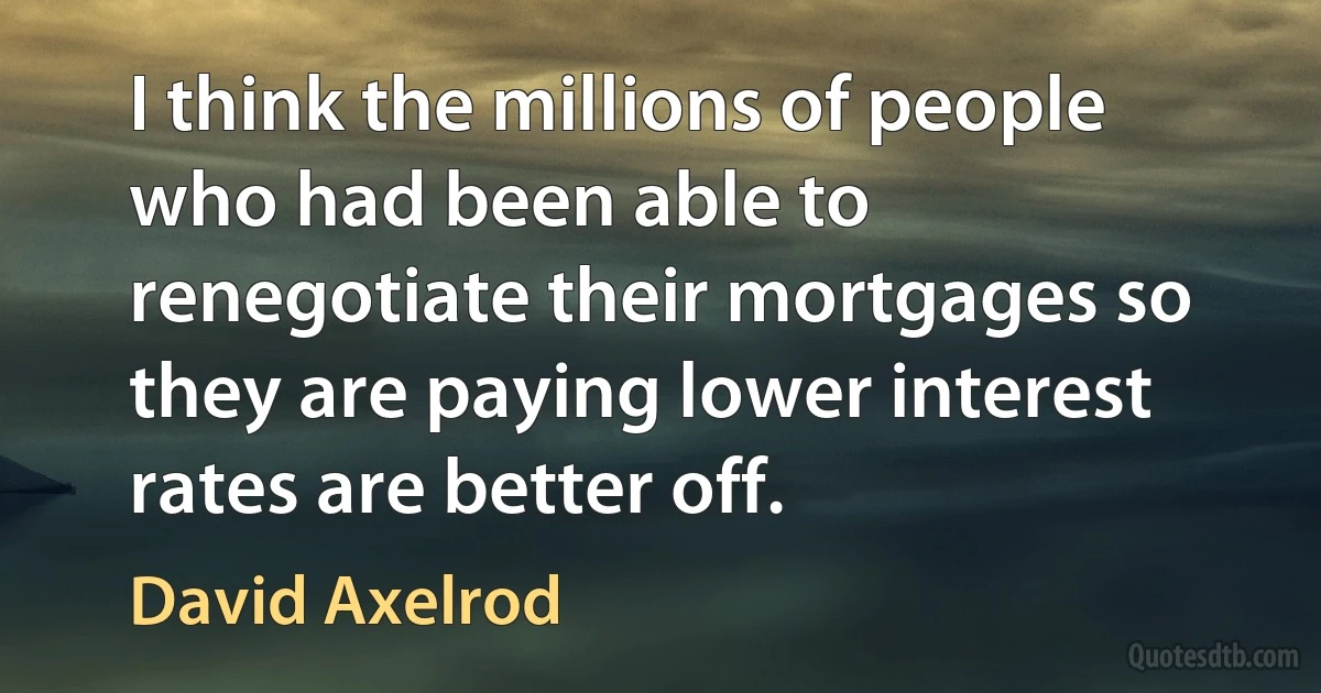 I think the millions of people who had been able to renegotiate their mortgages so they are paying lower interest rates are better off. (David Axelrod)