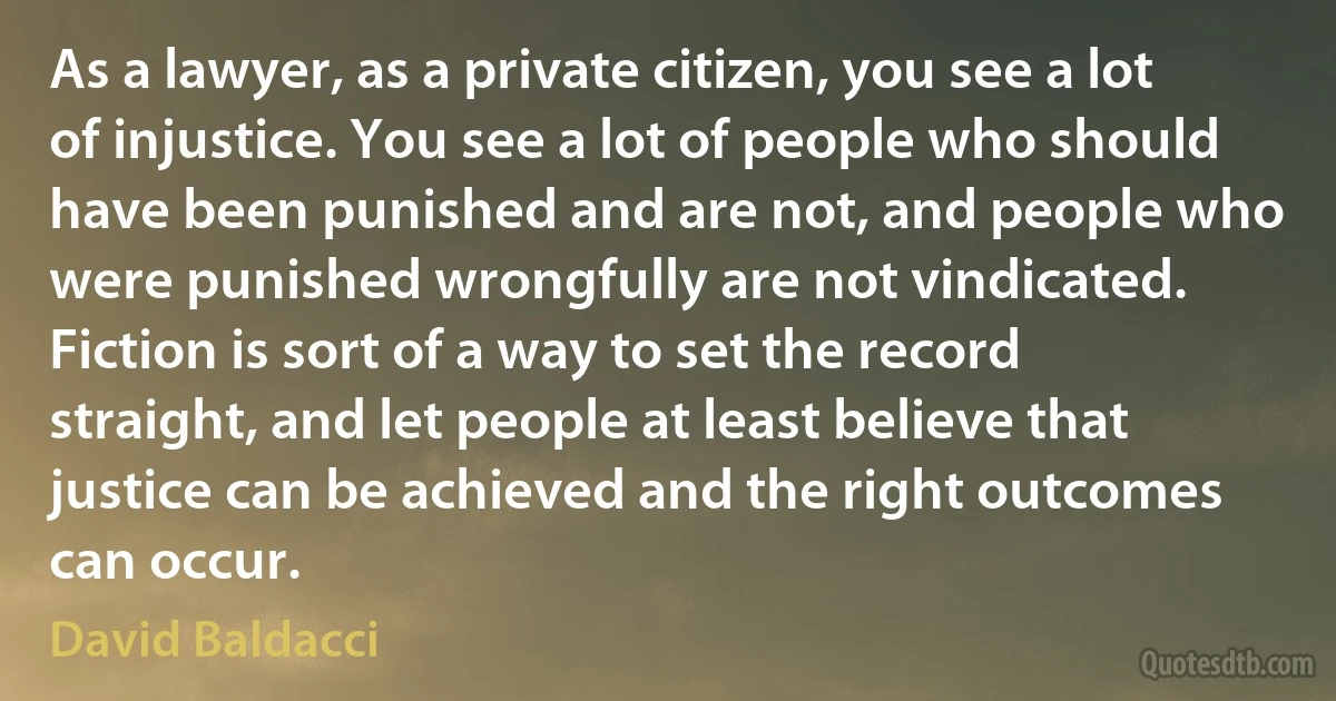 As a lawyer, as a private citizen, you see a lot of injustice. You see a lot of people who should have been punished and are not, and people who were punished wrongfully are not vindicated. Fiction is sort of a way to set the record straight, and let people at least believe that justice can be achieved and the right outcomes can occur. (David Baldacci)