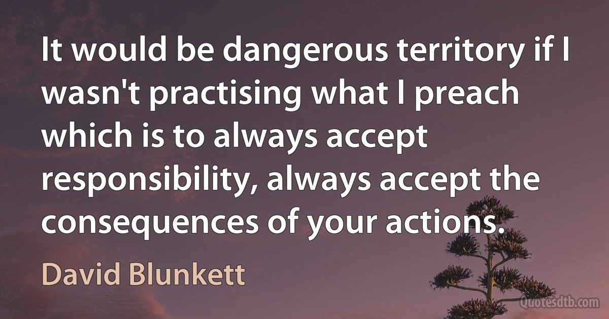 It would be dangerous territory if I wasn't practising what I preach which is to always accept responsibility, always accept the consequences of your actions. (David Blunkett)