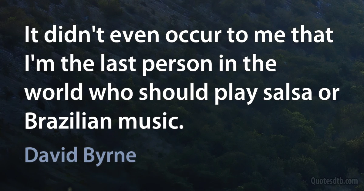 It didn't even occur to me that I'm the last person in the world who should play salsa or Brazilian music. (David Byrne)