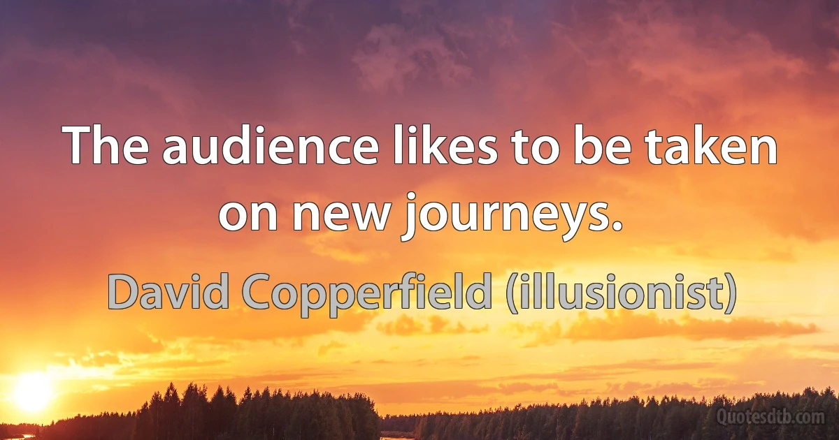 The audience likes to be taken on new journeys. (David Copperfield (illusionist))