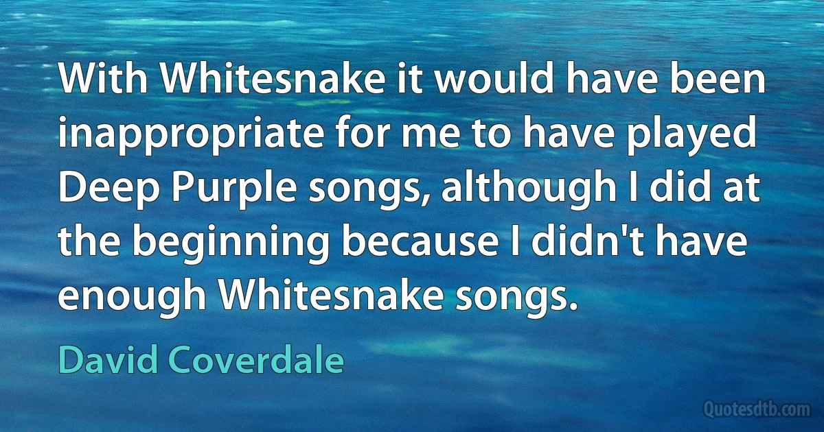 With Whitesnake it would have been inappropriate for me to have played Deep Purple songs, although I did at the beginning because I didn't have enough Whitesnake songs. (David Coverdale)