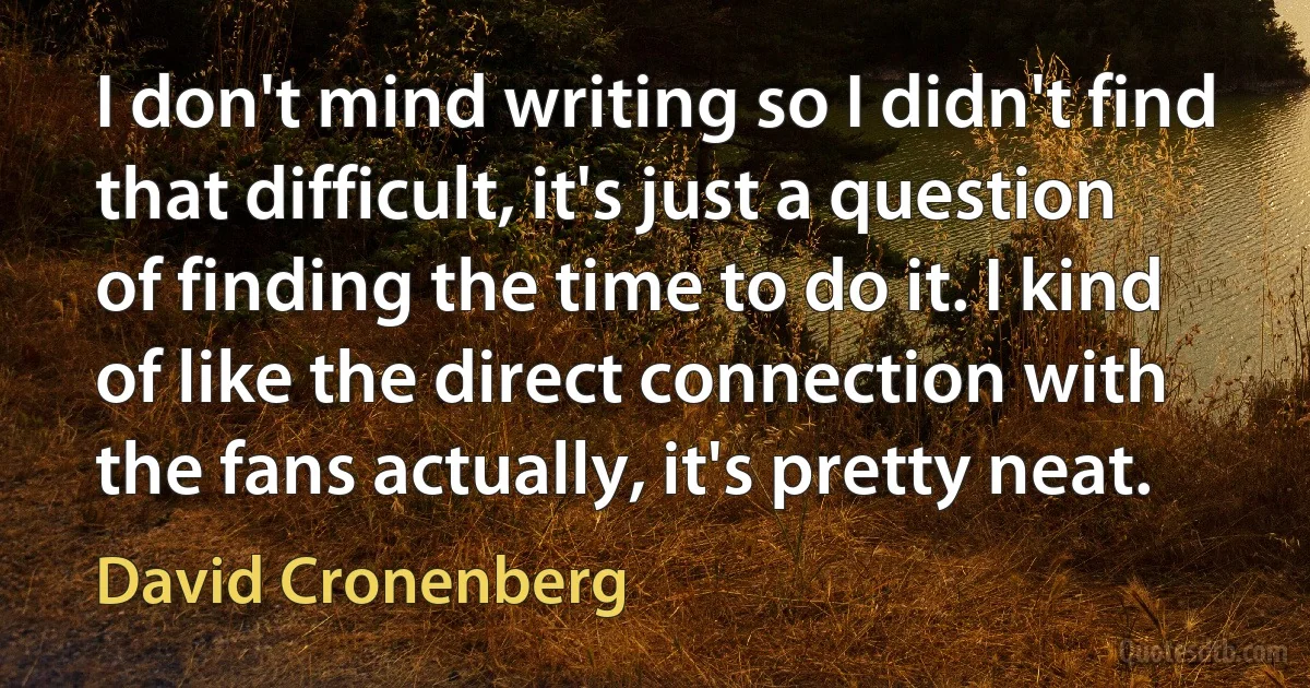 I don't mind writing so I didn't find that difficult, it's just a question of finding the time to do it. I kind of like the direct connection with the fans actually, it's pretty neat. (David Cronenberg)