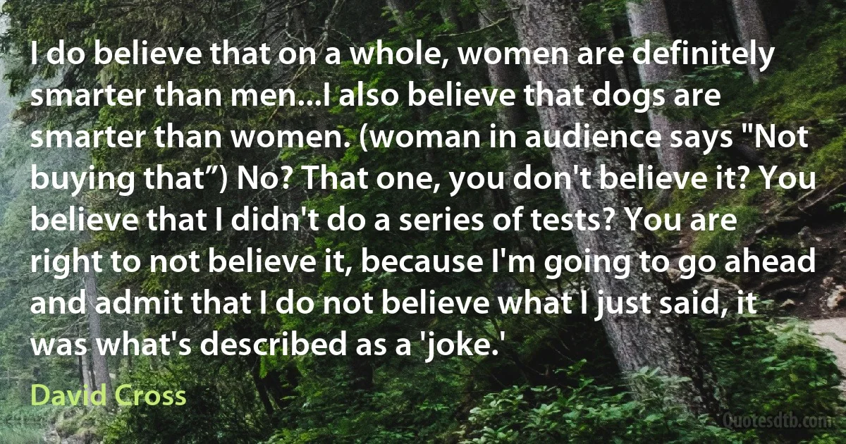 I do believe that on a whole, women are definitely smarter than men...I also believe that dogs are smarter than women. (woman in audience says "Not buying that”) No? That one, you don't believe it? You believe that I didn't do a series of tests? You are right to not believe it, because I'm going to go ahead and admit that I do not believe what I just said, it was what's described as a 'joke.' (David Cross)