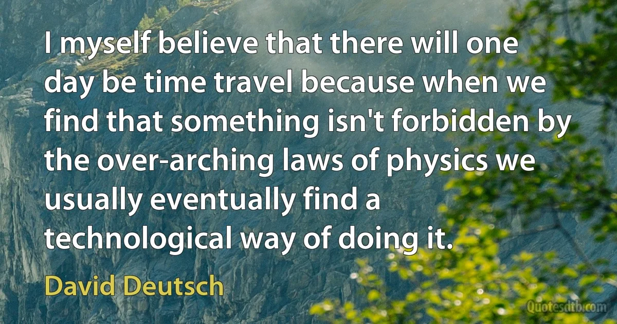 I myself believe that there will one day be time travel because when we find that something isn't forbidden by the over-arching laws of physics we usually eventually find a technological way of doing it. (David Deutsch)