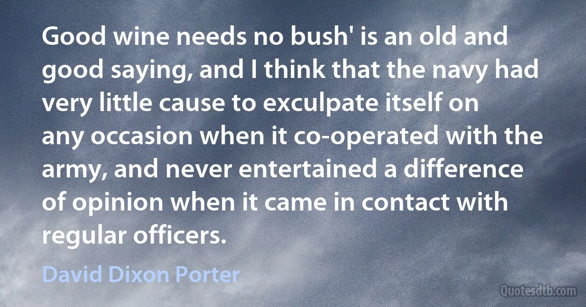 Good wine needs no bush' is an old and good saying, and I think that the navy had very little cause to exculpate itself on any occasion when it co-operated with the army, and never entertained a difference of opinion when it came in contact with regular officers. (David Dixon Porter)