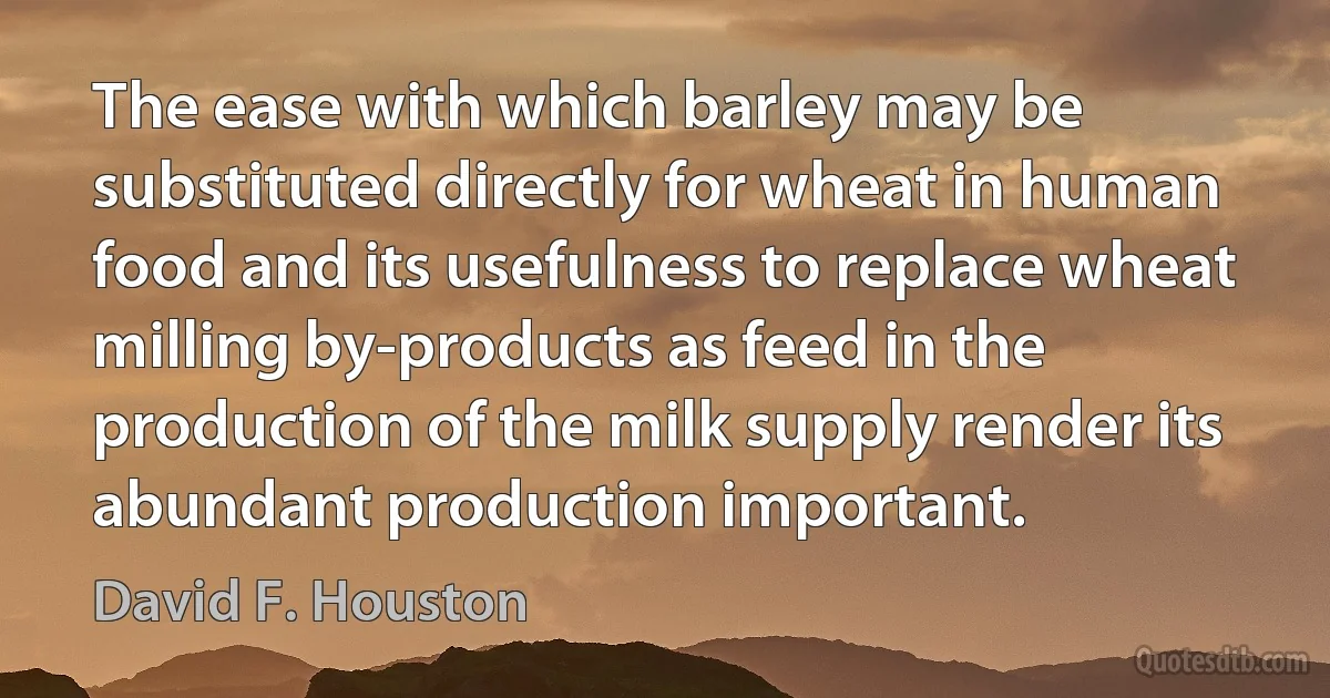 The ease with which barley may be substituted directly for wheat in human food and its usefulness to replace wheat milling by-products as feed in the production of the milk supply render its abundant production important. (David F. Houston)