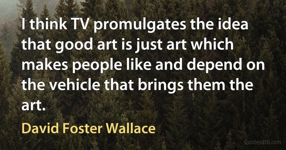 I think TV promulgates the idea that good art is just art which makes people like and depend on the vehicle that brings them the art. (David Foster Wallace)