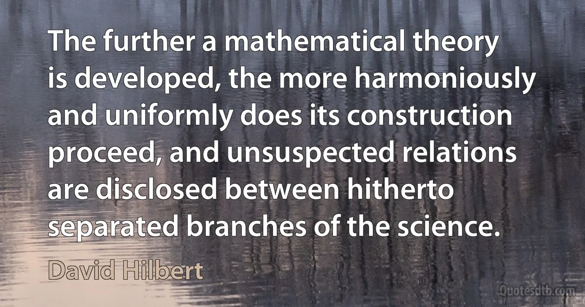 The further a mathematical theory is developed, the more harmoniously and uniformly does its construction proceed, and unsuspected relations are disclosed between hitherto separated branches of the science. (David Hilbert)