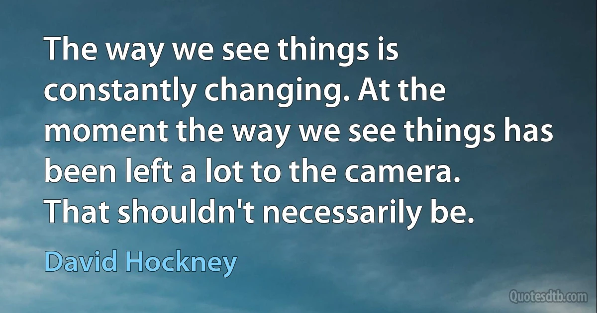 The way we see things is constantly changing. At the moment the way we see things has been left a lot to the camera. That shouldn't necessarily be. (David Hockney)