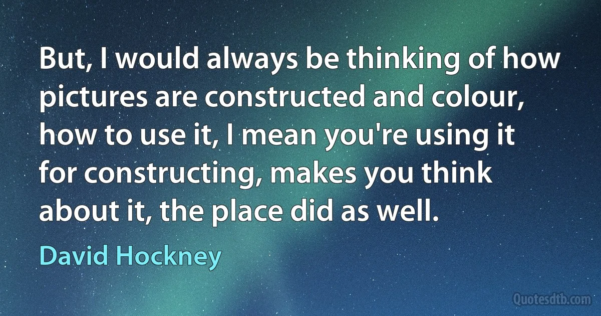 But, I would always be thinking of how pictures are constructed and colour, how to use it, I mean you're using it for constructing, makes you think about it, the place did as well. (David Hockney)