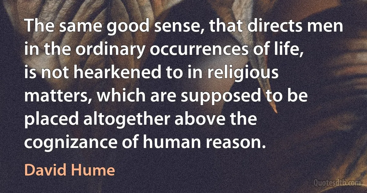 The same good sense, that directs men in the ordinary occurrences of life, is not hearkened to in religious matters, which are supposed to be placed altogether above the cognizance of human reason. (David Hume)