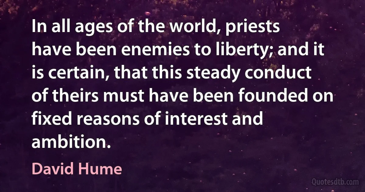 In all ages of the world, priests have been enemies to liberty; and it is certain, that this steady conduct of theirs must have been founded on fixed reasons of interest and ambition. (David Hume)