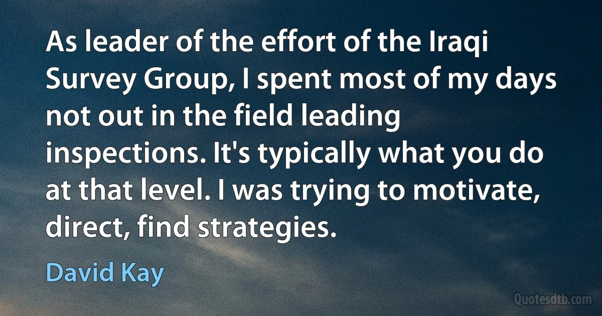 As leader of the effort of the Iraqi Survey Group, I spent most of my days not out in the field leading inspections. It's typically what you do at that level. I was trying to motivate, direct, find strategies. (David Kay)