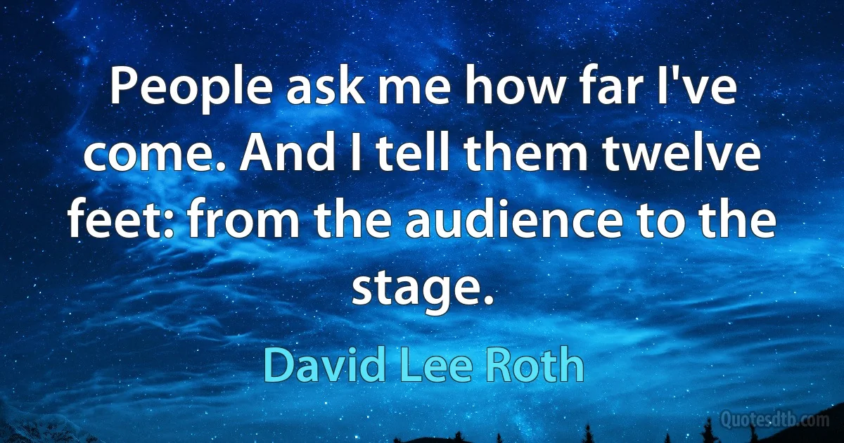 People ask me how far I've come. And I tell them twelve feet: from the audience to the stage. (David Lee Roth)