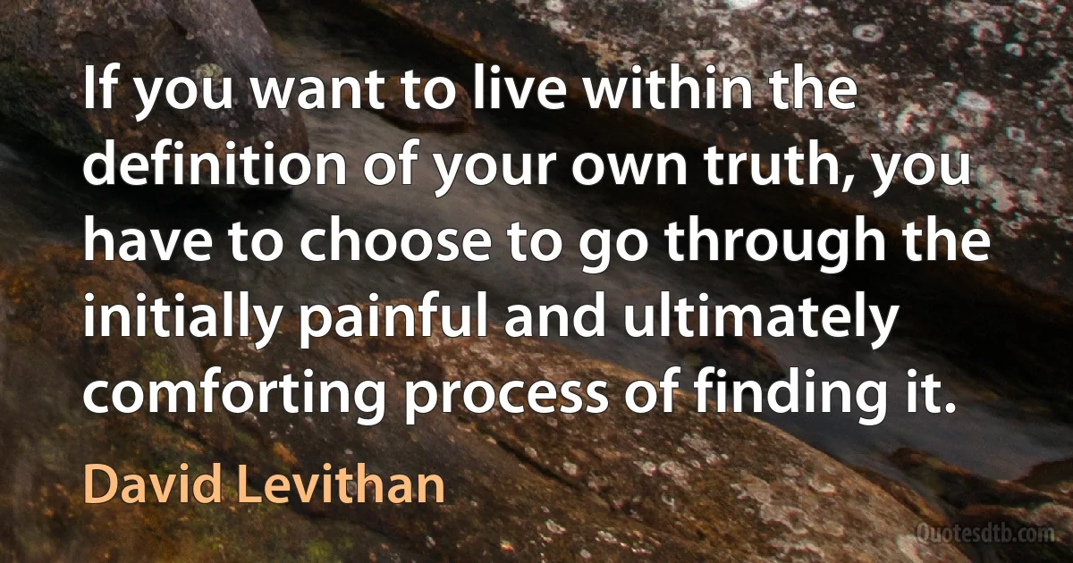 If you want to live within the definition of your own truth, you have to choose to go through the initially painful and ultimately comforting process of finding it. (David Levithan)