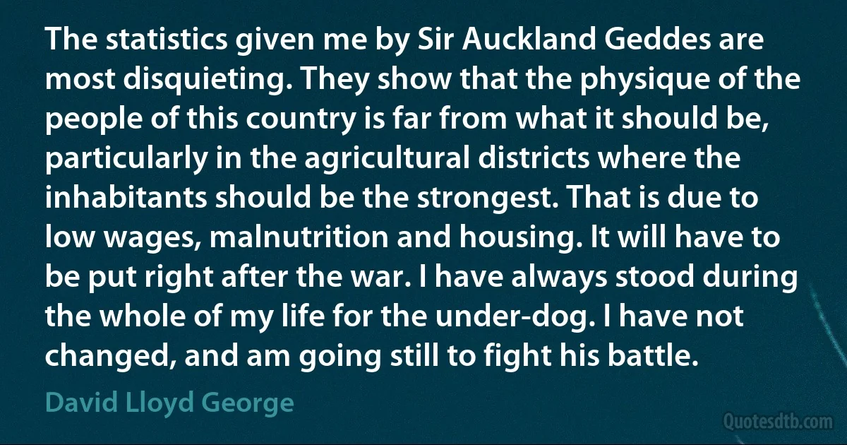 The statistics given me by Sir Auckland Geddes are most disquieting. They show that the physique of the people of this country is far from what it should be, particularly in the agricultural districts where the inhabitants should be the strongest. That is due to low wages, malnutrition and housing. It will have to be put right after the war. I have always stood during the whole of my life for the under-dog. I have not changed, and am going still to fight his battle. (David Lloyd George)