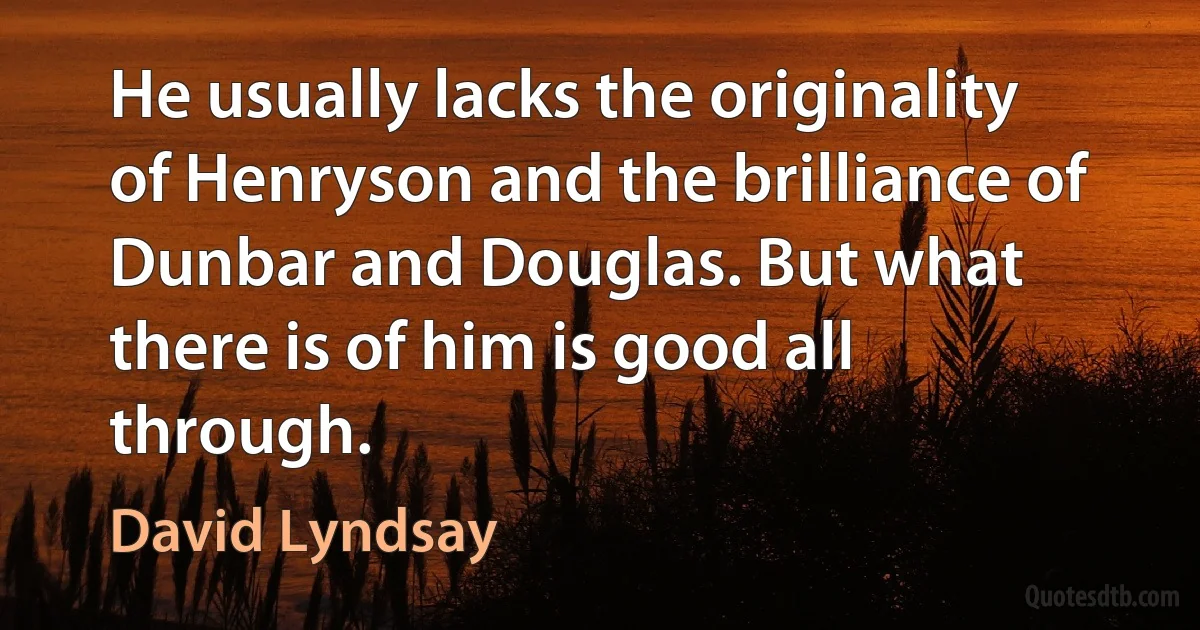 He usually lacks the originality of Henryson and the brilliance of Dunbar and Douglas. But what there is of him is good all through. (David Lyndsay)