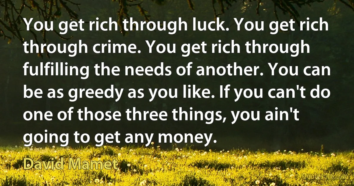 You get rich through luck. You get rich through crime. You get rich through fulfilling the needs of another. You can be as greedy as you like. If you can't do one of those three things, you ain't going to get any money. (David Mamet)