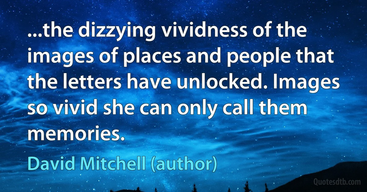 ...the dizzying vividness of the images of places and people that the letters have unlocked. Images so vivid she can only call them memories. (David Mitchell (author))