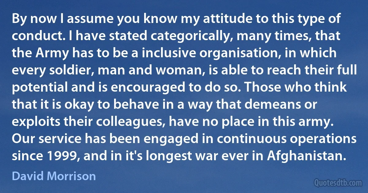 By now I assume you know my attitude to this type of conduct. I have stated categorically, many times, that the Army has to be a inclusive organisation, in which every soldier, man and woman, is able to reach their full potential and is encouraged to do so. Those who think that it is okay to behave in a way that demeans or exploits their colleagues, have no place in this army. Our service has been engaged in continuous operations since 1999, and in it's longest war ever in Afghanistan. (David Morrison)