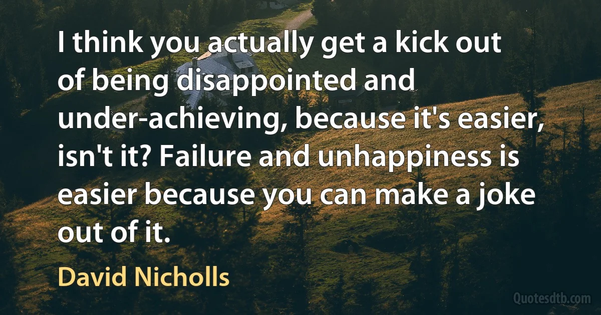 I think you actually get a kick out of being disappointed and under-achieving, because it's easier, isn't it? Failure and unhappiness is easier because you can make a joke out of it. (David Nicholls)