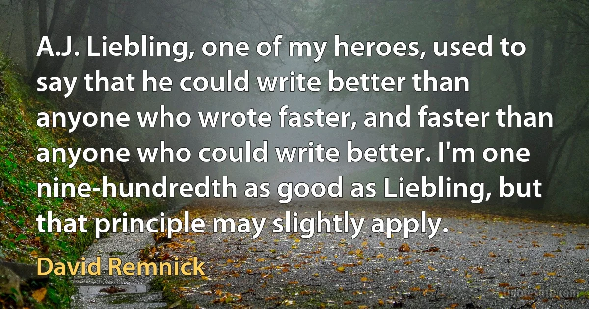 A.J. Liebling, one of my heroes, used to say that he could write better than anyone who wrote faster, and faster than anyone who could write better. I'm one nine-hundredth as good as Liebling, but that principle may slightly apply. (David Remnick)