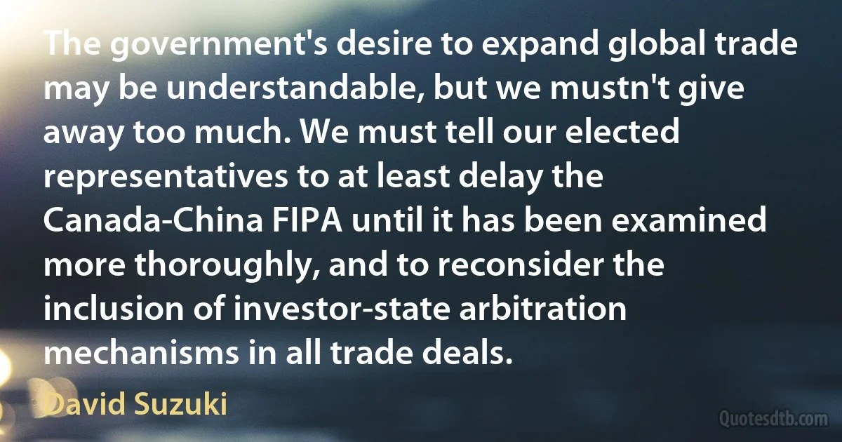 The government's desire to expand global trade may be understandable, but we mustn't give away too much. We must tell our elected representatives to at least delay the Canada-China FIPA until it has been examined more thoroughly, and to reconsider the inclusion of investor-state arbitration mechanisms in all trade deals. (David Suzuki)