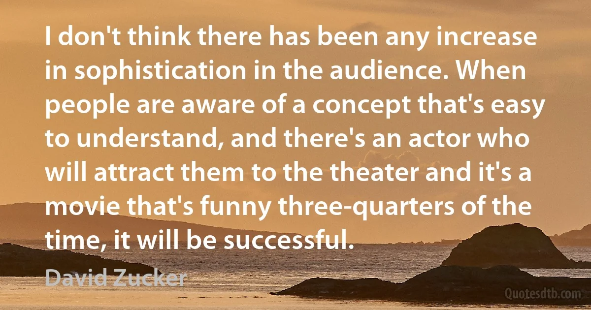 I don't think there has been any increase in sophistication in the audience. When people are aware of a concept that's easy to understand, and there's an actor who will attract them to the theater and it's a movie that's funny three-quarters of the time, it will be successful. (David Zucker)