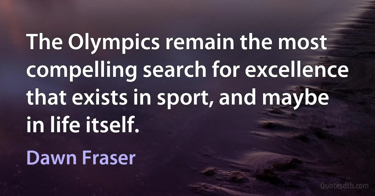 The Olympics remain the most compelling search for excellence that exists in sport, and maybe in life itself. (Dawn Fraser)