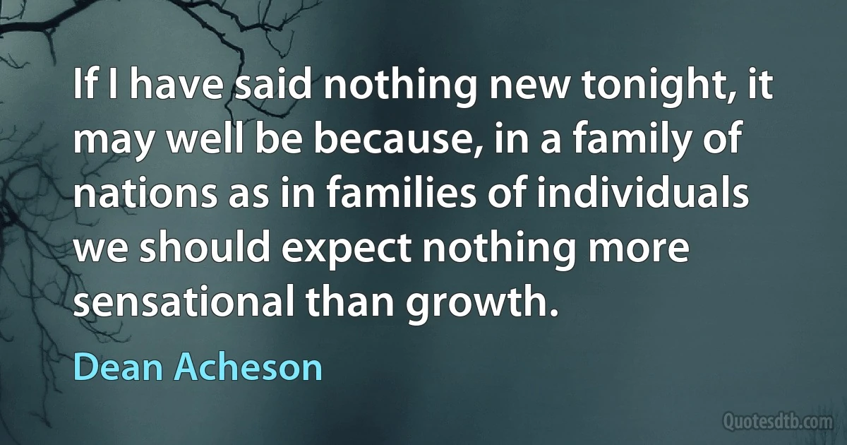 If I have said nothing new tonight, it may well be because, in a family of nations as in families of individuals we should expect nothing more sensational than growth. (Dean Acheson)