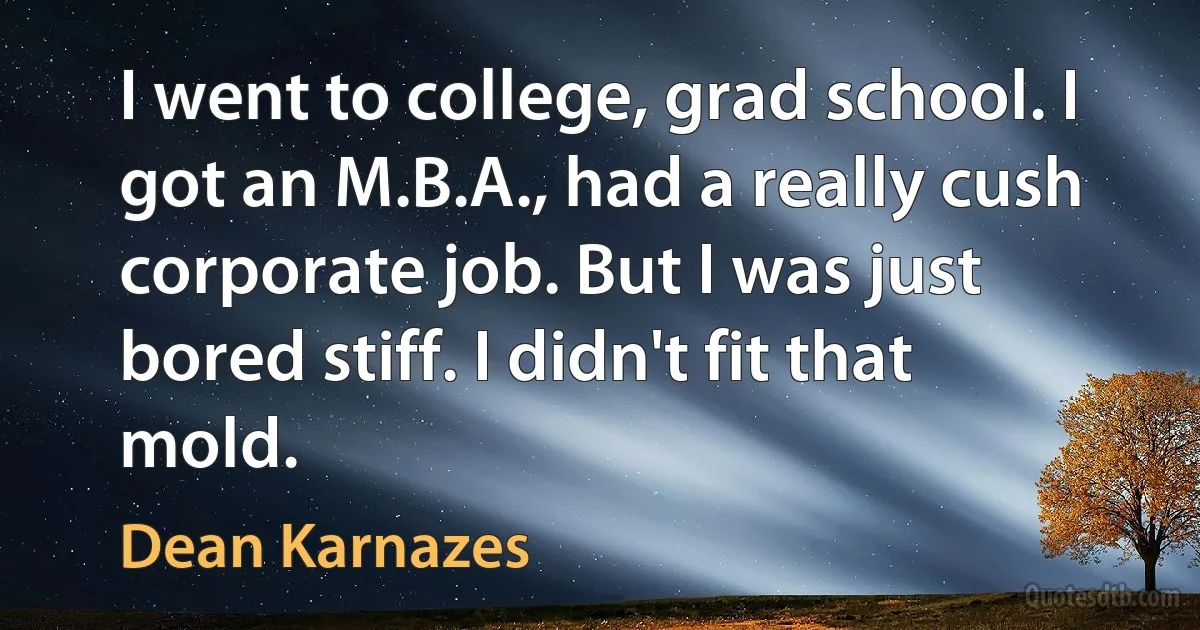 I went to college, grad school. I got an M.B.A., had a really cush corporate job. But I was just bored stiff. I didn't fit that mold. (Dean Karnazes)