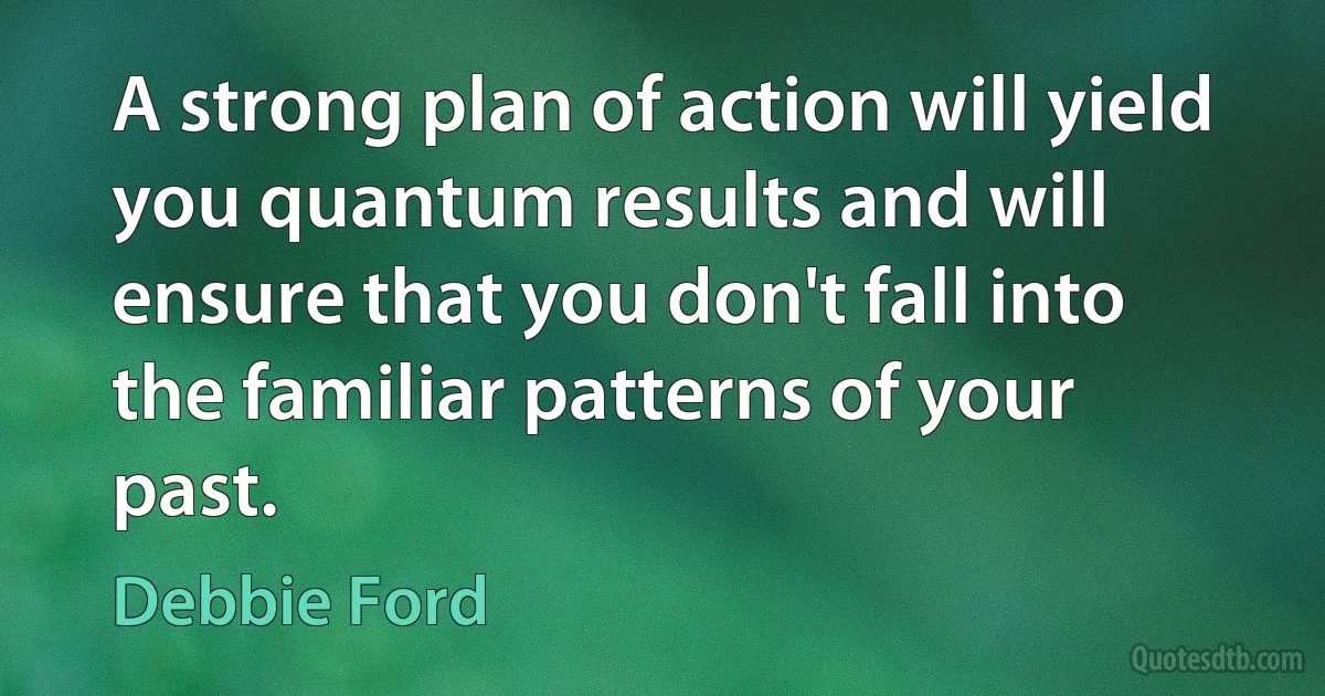 A strong plan of action will yield you quantum results and will ensure that you don't fall into the familiar patterns of your past. (Debbie Ford)