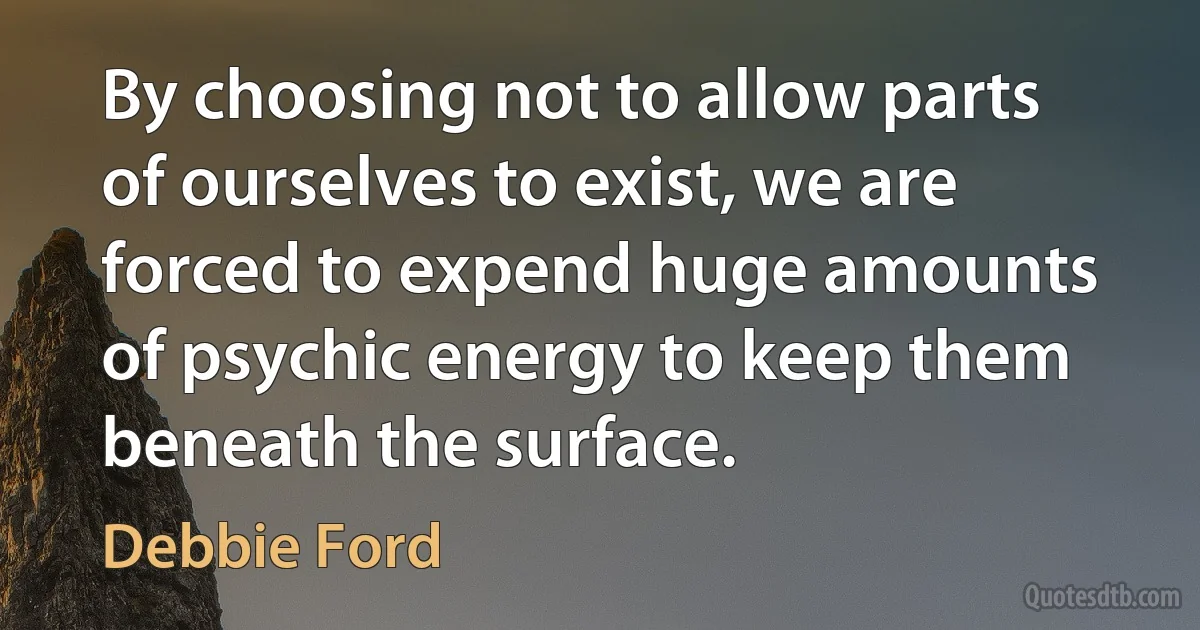 By choosing not to allow parts of ourselves to exist, we are forced to expend huge amounts of psychic energy to keep them beneath the surface. (Debbie Ford)