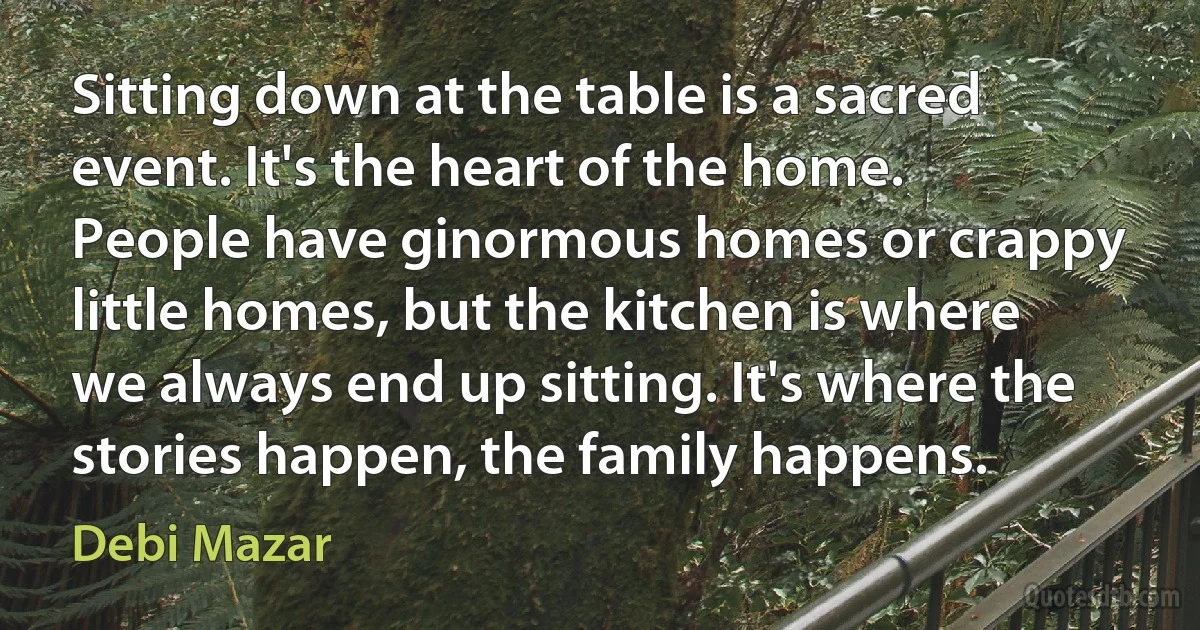 Sitting down at the table is a sacred event. It's the heart of the home. People have ginormous homes or crappy little homes, but the kitchen is where we always end up sitting. It's where the stories happen, the family happens. (Debi Mazar)