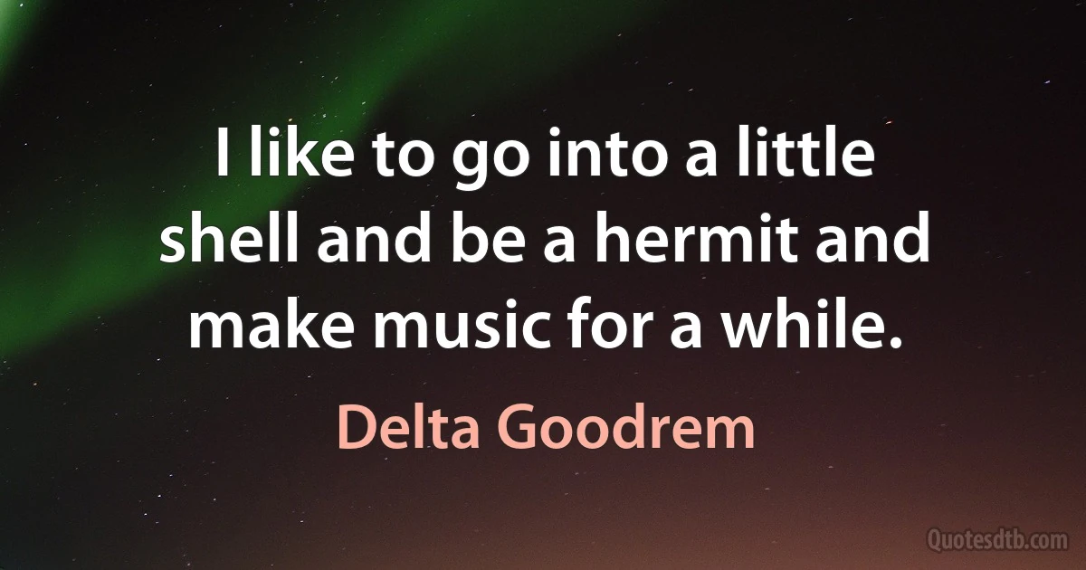 I like to go into a little shell and be a hermit and make music for a while. (Delta Goodrem)