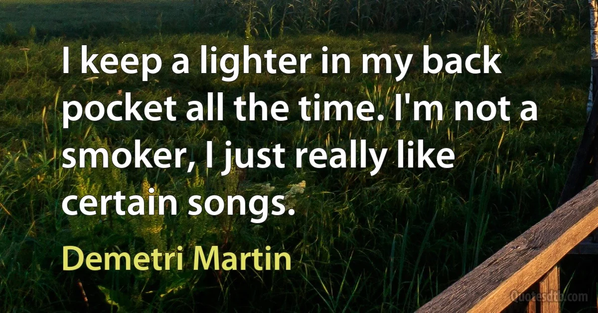 I keep a lighter in my back pocket all the time. I'm not a smoker, I just really like certain songs. (Demetri Martin)