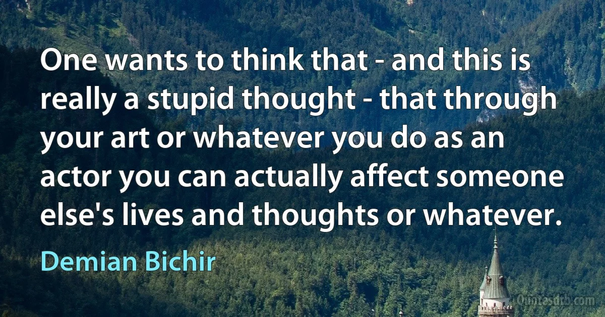 One wants to think that - and this is really a stupid thought - that through your art or whatever you do as an actor you can actually affect someone else's lives and thoughts or whatever. (Demian Bichir)